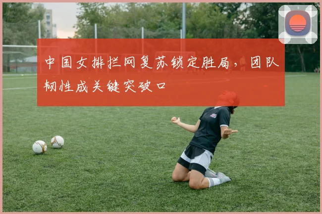 中国女排拦网复苏锁定胜局，团队韧性成关键突破口