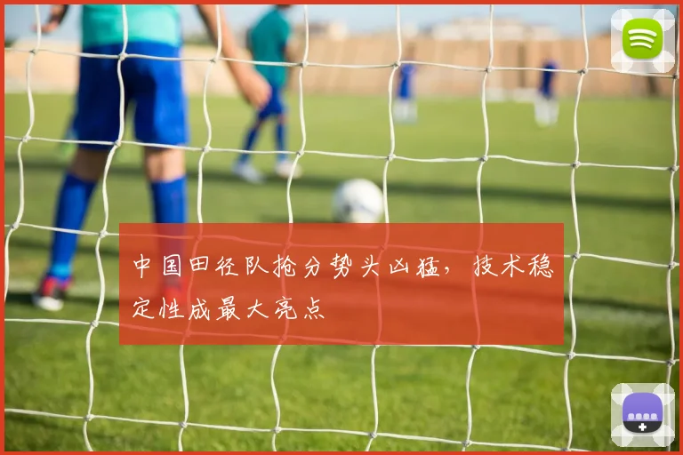 中国田径队抢分势头凶猛，技术稳定性成最大亮点