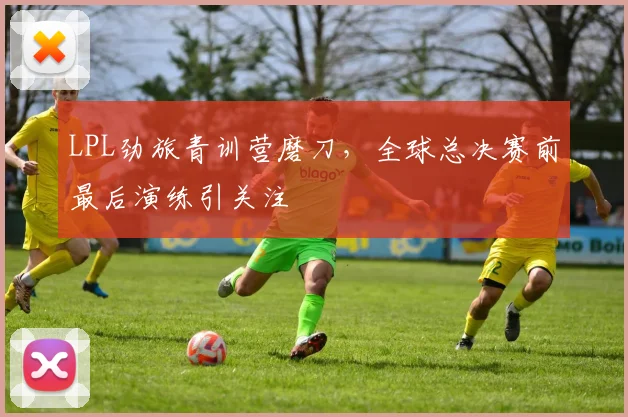 LPL劲旅青训营磨刀，全球总决赛前最后演练引关注