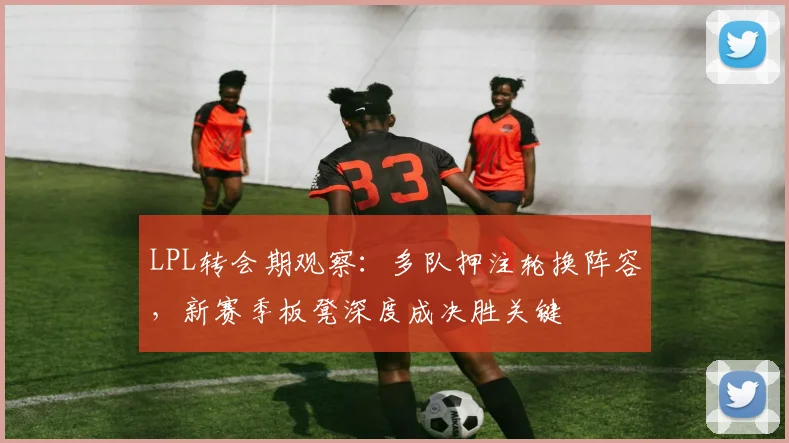 LPL转会期观察：多队押注轮换阵容，新赛季板凳深度成决胜关键