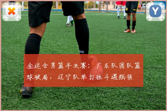 全运会男篮半决赛：广东队团队篮球破局，辽宁队单打独斗遇瓶颈