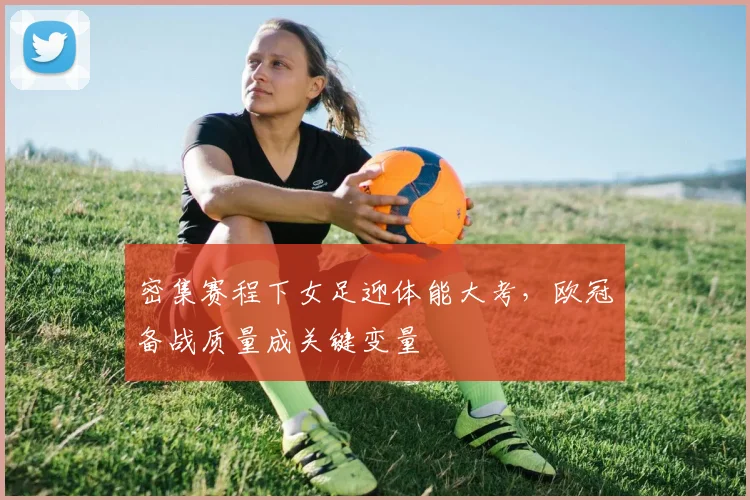 密集赛程下女足迎体能大考，欧冠备战质量成关键变量