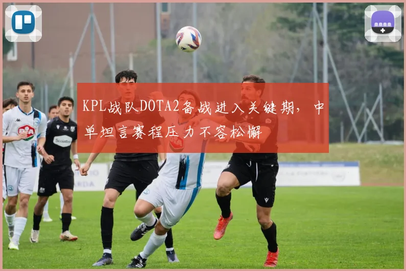 KPL战队DOTA2备战进入关键期，中单坦言赛程压力不容松懈