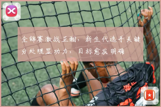 全锦赛激战正酣，新生代选手关键分处理显功力，目标愈发明确