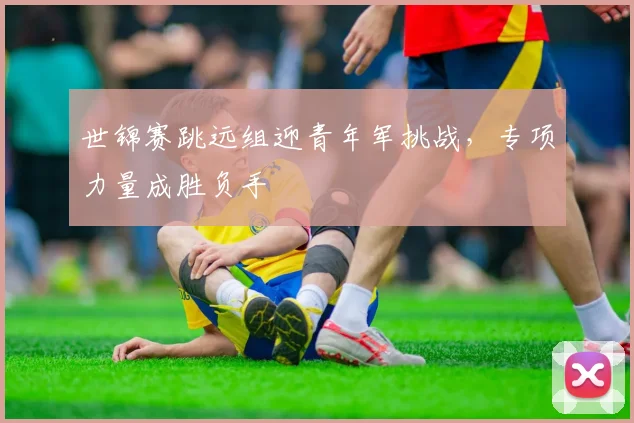 世锦赛跳远组迎青年军挑战，专项力量成胜负手