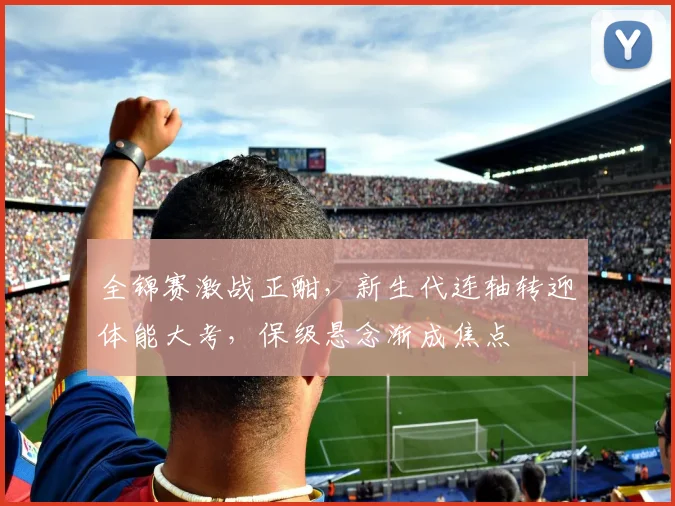全锦赛激战正酣，新生代连轴转迎体能大考，保级悬念渐成焦点