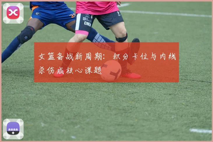 女篮备战新周期：积分卡位与内线杀伤成核心课题