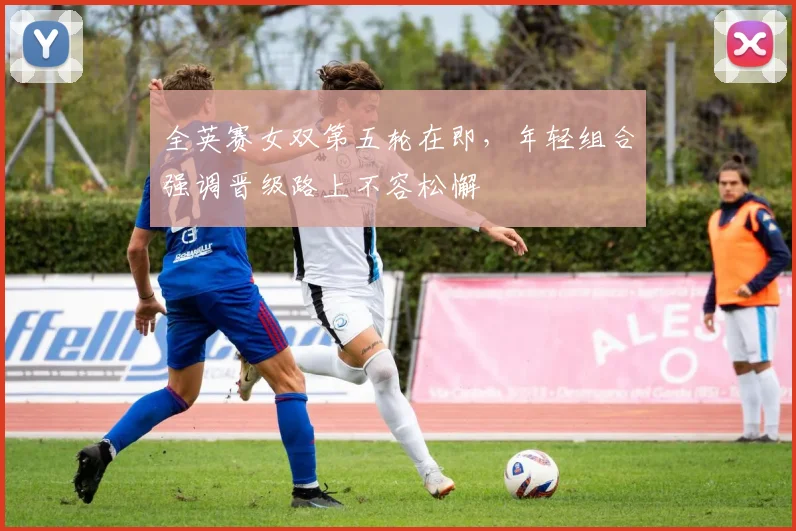 全英赛女双第五轮在即，年轻组合强调晋级路上不容松懈