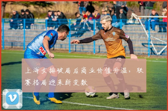 上海女排破局后商业价值升温，联赛格局迎来新变数