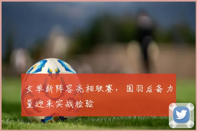 女单新阵容亮相联赛，国羽后备力量迎来实战检验