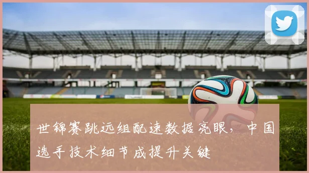 世锦赛跳远组配速数据亮眼，中国选手技术细节成提升关键