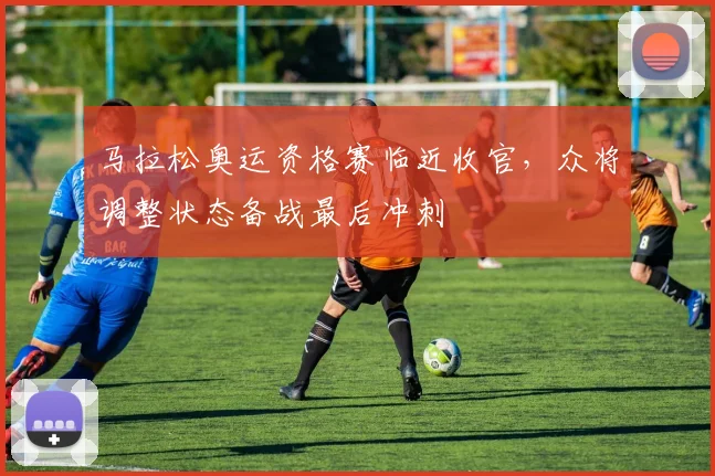 马拉松奥运资格赛临近收官，众将调整状态备战最后冲刺