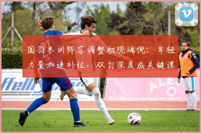 国羽冬训阵容调整初现端倪：年轻力量加速补位，双打深度成关键课题