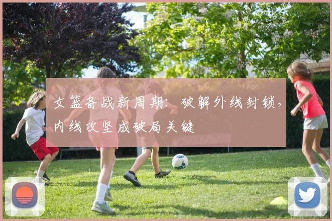 女篮备战新周期：破解外线封锁，内线攻坚成破局关键