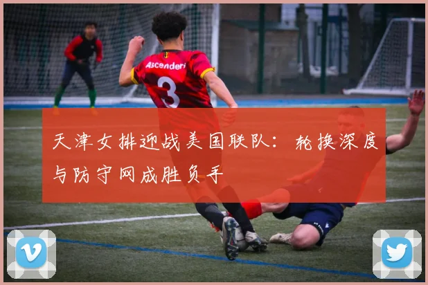 天津女排迎战美国联队：轮换深度与防守网成胜负手