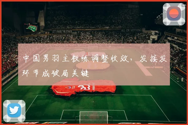 中国男羽主教练调整收效，发接发环节成破局关键