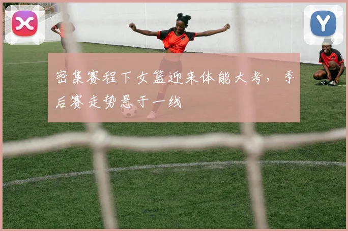 密集赛程下女篮迎来体能大考，季后赛走势悬于一线