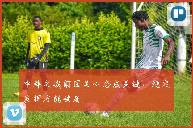 中韩之战前国足心态成关键，稳定发挥方能破局