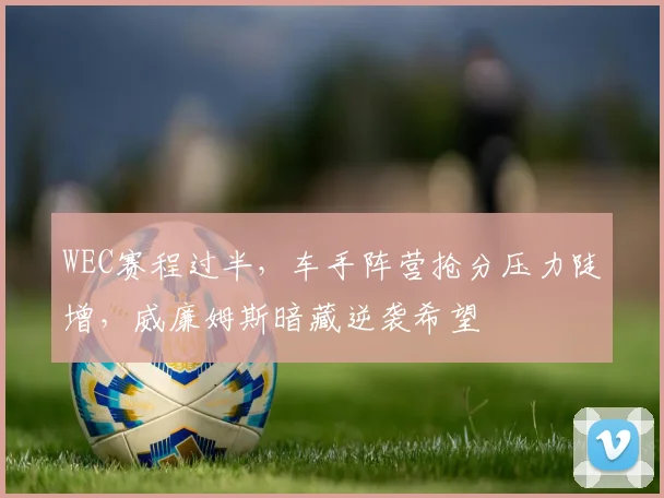 WEC赛程过半，车手阵营抢分压力陡增，威廉姆斯暗藏逆袭希望