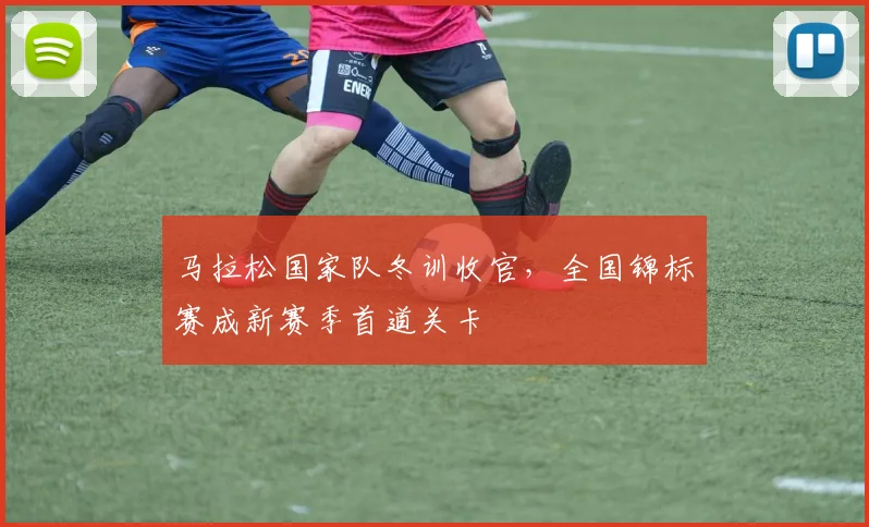马拉松国家队冬训收官，全国锦标赛成新赛季首道关卡