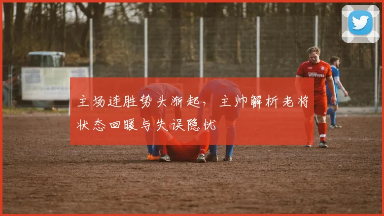 主场连胜势头渐起，主帅解析老将状态回暖与失误隐忧