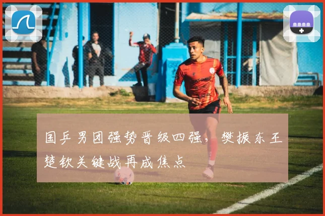 国乒男团强势晋级四强，樊振东王楚钦关键战再成焦点