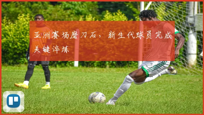 亚洲赛场磨刀石，新生代球员完成关键淬炼