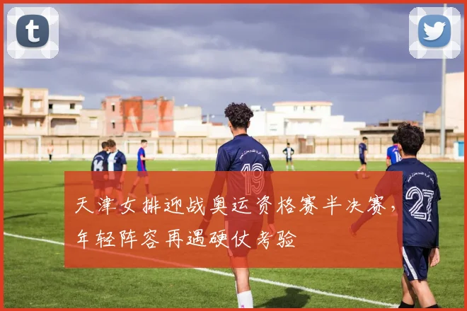 天津女排迎战奥运资格赛半决赛，年轻阵容再遇硬仗考验
