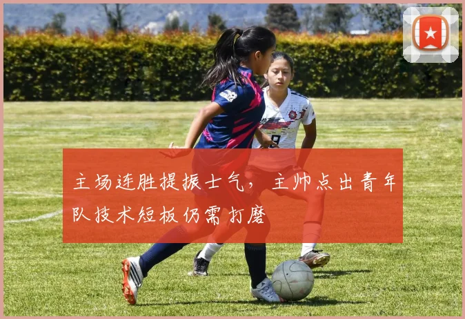 主场连胜提振士气，主帅点出青年队技术短板仍需打磨