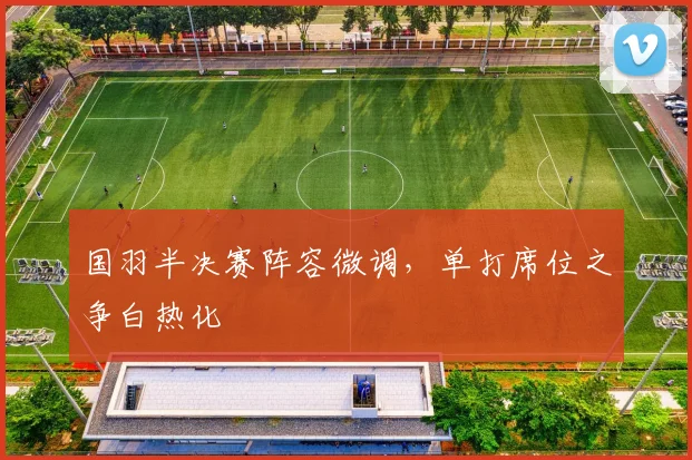 国羽半决赛阵容微调，单打席位之争白热化