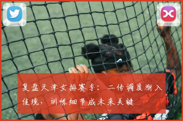 复盘天津女排赛季：二传调度渐入佳境，训练细节成未来关键