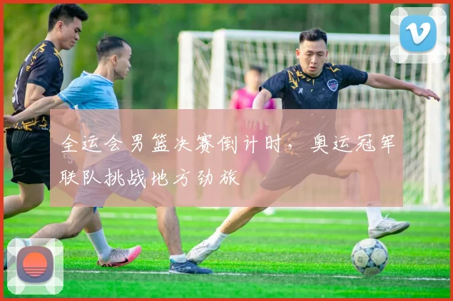 全运会男篮决赛倒计时，奥运冠军联队挑战地方劲旅