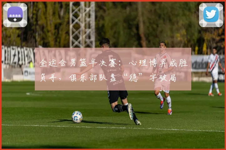 全运会男篮半决赛：心理博弈成胜负手，俱乐部队靠“稳”字破局