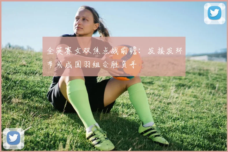 全英赛女双焦点战前瞻：发接发环节或成国羽组合胜负手