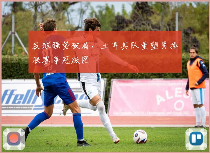 发球强势破局，土耳其队重塑男排联赛争冠版图