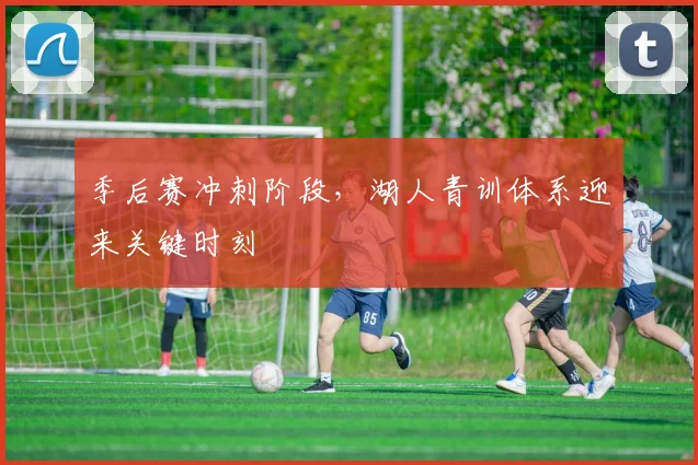 季后赛冲刺阶段，湖人青训体系迎来关键时刻
