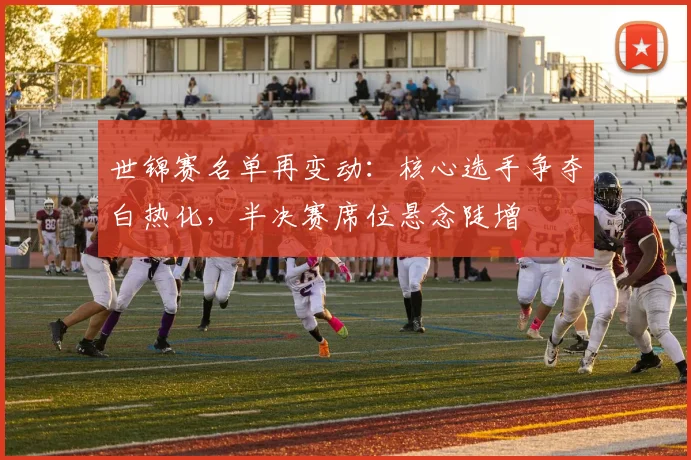 世锦赛名单再变动：核心选手争夺白热化，半决赛席位悬念陡增