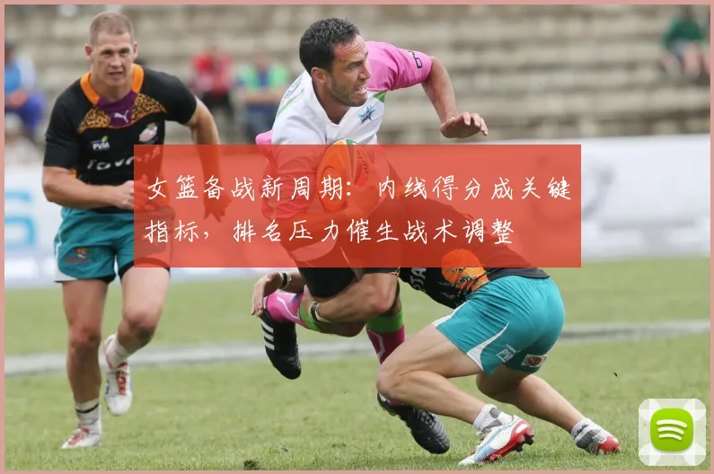 女篮备战新周期：内线得分成关键指标，排名压力催生战术调整