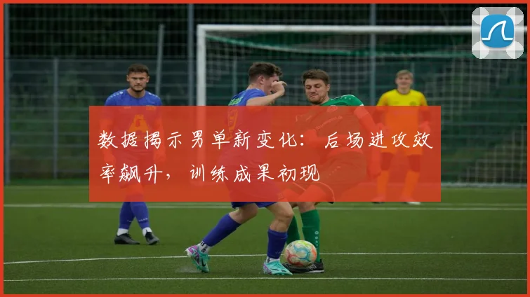 数据揭示男单新变化：后场进攻效率飙升，训练成果初现