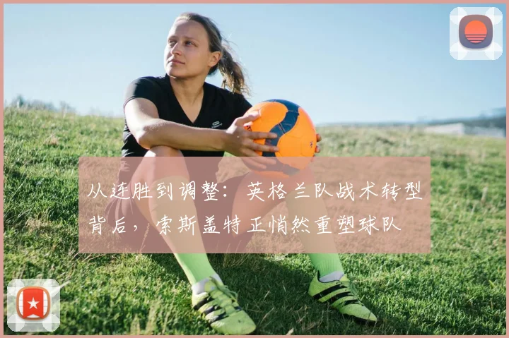 从连胜到调整：英格兰队战术转型背后，索斯盖特正悄然重塑球队