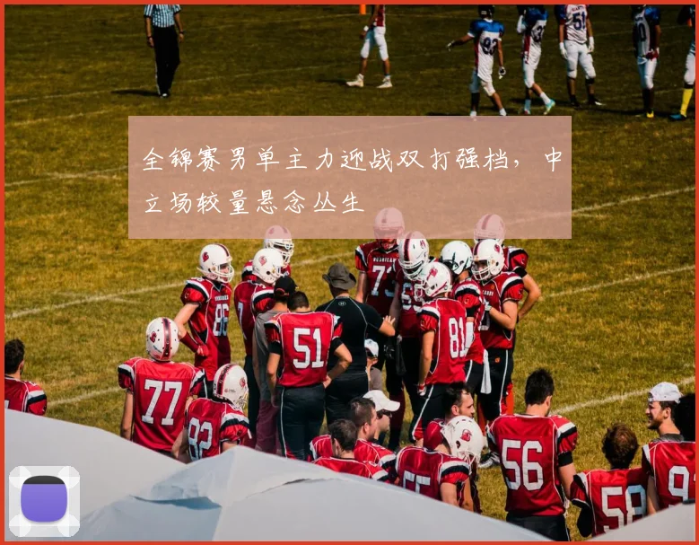 全锦赛男单主力迎战双打强档，中立场较量悬念丛生