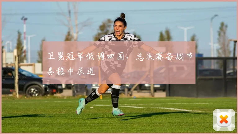 卫冕冠军低调回国，总决赛备战节奏稳中求进