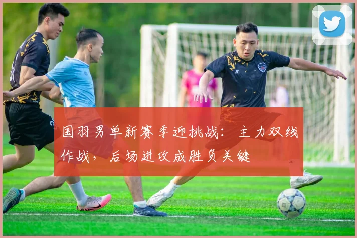 国羽男单新赛季迎挑战：主力双线作战，后场进攻成胜负关键