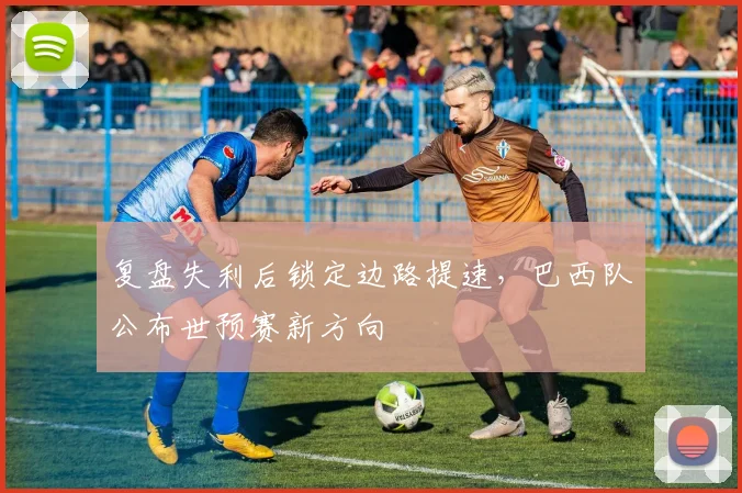 复盘失利后锁定边路提速，巴西队公布世预赛新方向