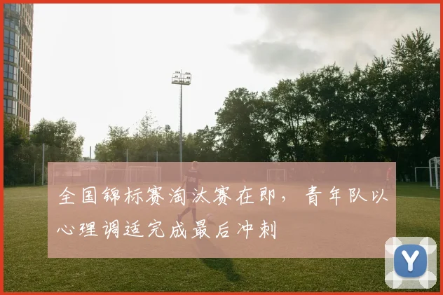全国锦标赛淘汰赛在即，青年队以心理调适完成最后冲刺