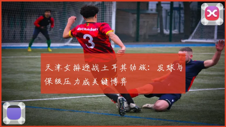 天津女排迎战土耳其劲旅：发球与保级压力成关键博弈