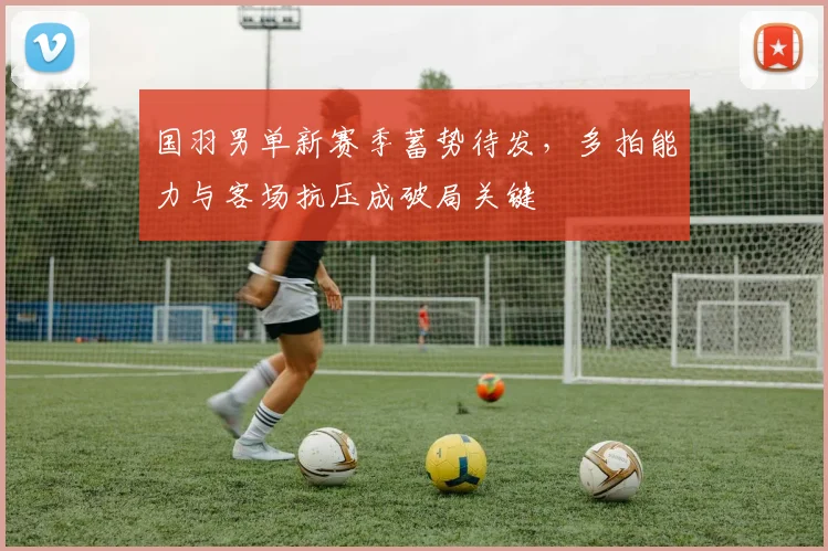 国羽男单新赛季蓄势待发，多拍能力与客场抗压成破局关键