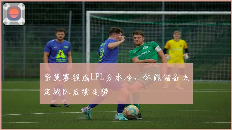 密集赛程成LPL分水岭，体能储备决定战队后续走势