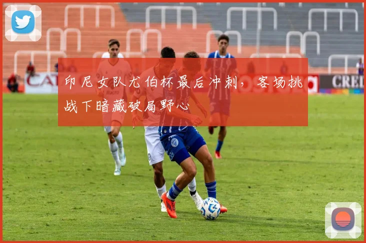 印尼女队尤伯杯最后冲刺，客场挑战下暗藏破局野心