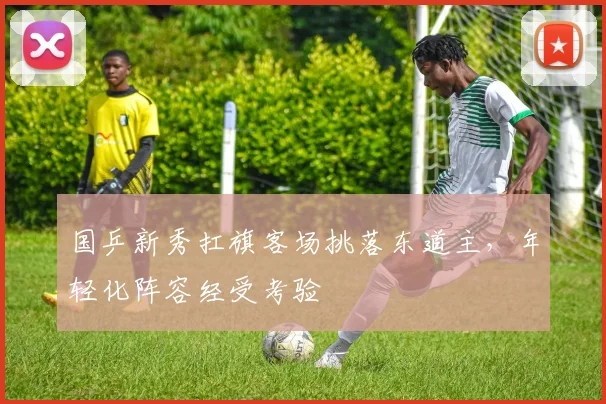 国乒新秀扛旗客场挑落东道主，年轻化阵容经受考验